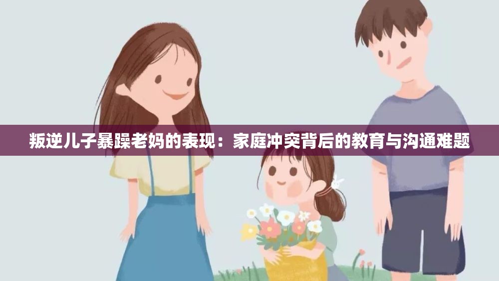 叛逆儿子暴躁老妈的表现：家庭冲突背后的教育与沟通难题