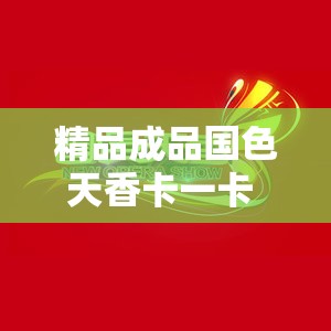 精品成品国色天香卡一卡 MBA ：呈现独特魅力与品质体验