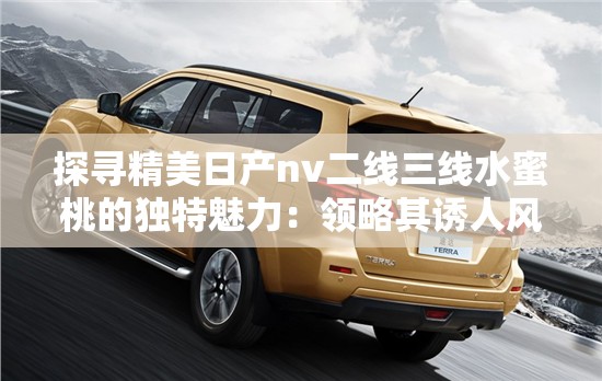 探寻精美日产nv二线三线水蜜桃的独特魅力：领略其诱人风情
