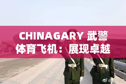 CHINAGARY 武警体育飞机：展现卓越性能与非凡魅力的空中利器