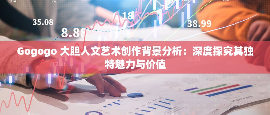 Gogogo 大胆人文艺术创作背景分析：深度探究其独特魅力与价值