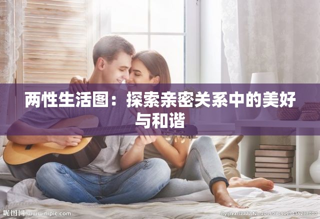 两性生活图：探索亲密关系中的美好与和谐
