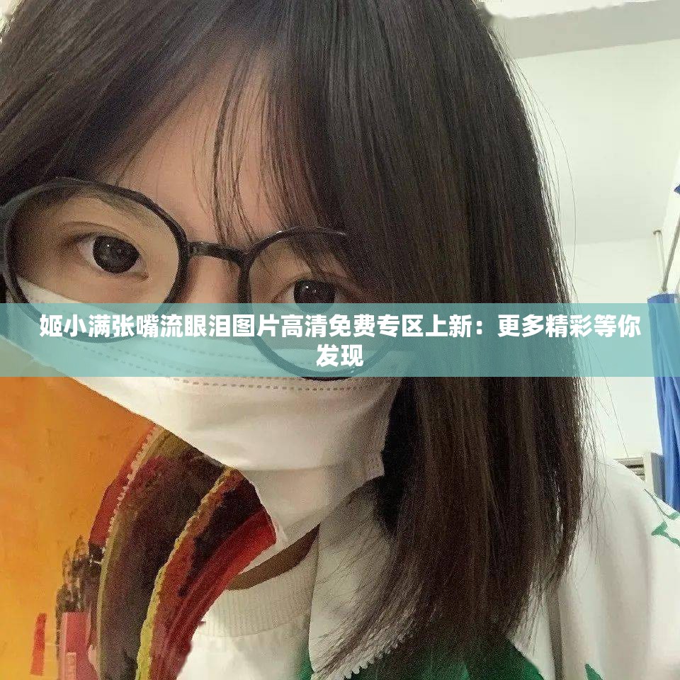 姬小满张嘴流眼泪图片高清免费专区上新：更多精彩等你发现