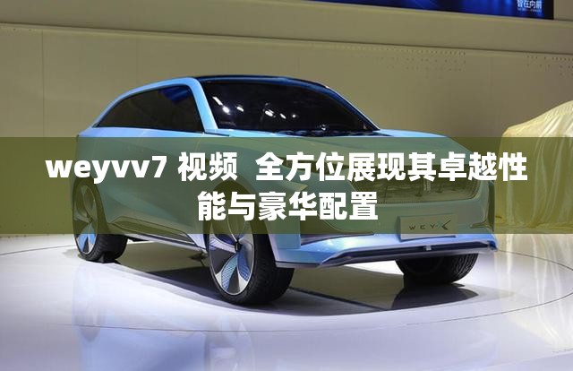 weyvv7 视频  全方位展现其卓越性能与豪华配置