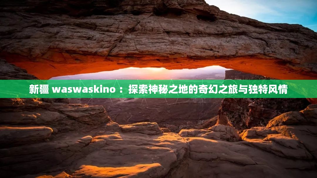 新疆 waswaskino ：探索神秘之地的奇幻之旅与独特风情