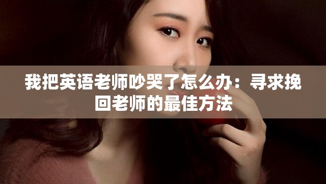 我把英语老师吵哭了怎么办：寻求挽回老师的最佳方法