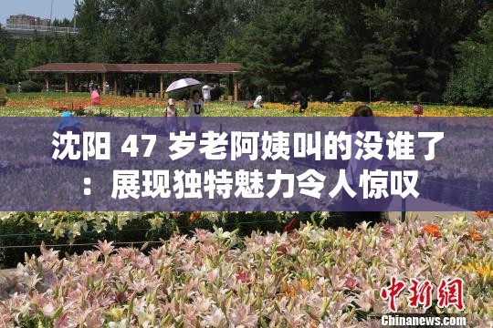 沈阳 47 岁老阿姨叫的没谁了：展现独特魅力令人惊叹