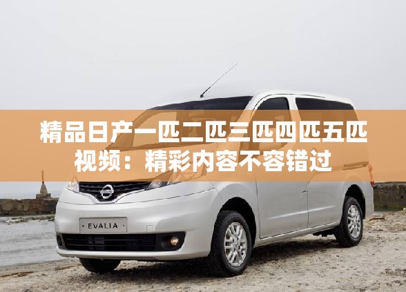 精品日产一匹二匹三匹四匹五匹视频：精彩内容不容错过