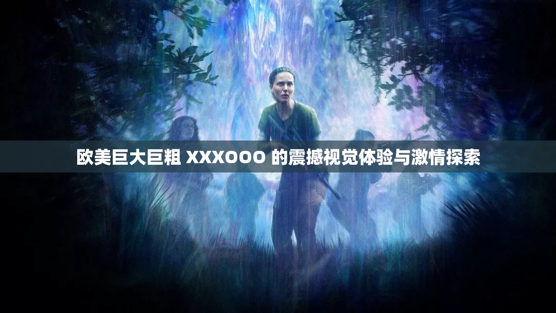 欧美巨大巨粗 XXXOOO 的震撼视觉体验与激情探索