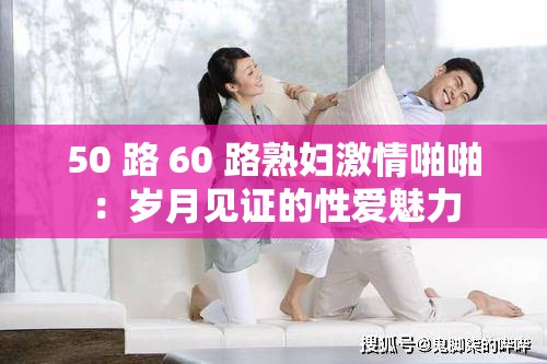 50 路 60 路熟妇激情啪啪：岁月见证的性爱魅力