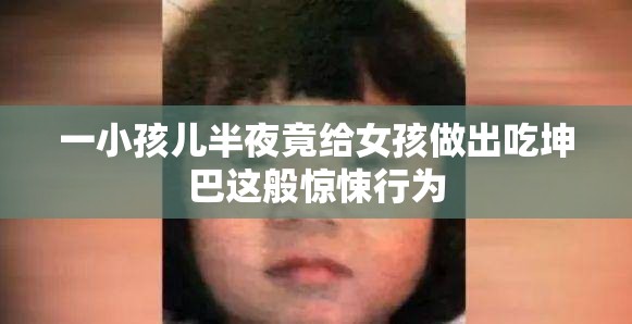 一小孩儿半夜竟给女孩做出吃坤巴这般惊悚行为