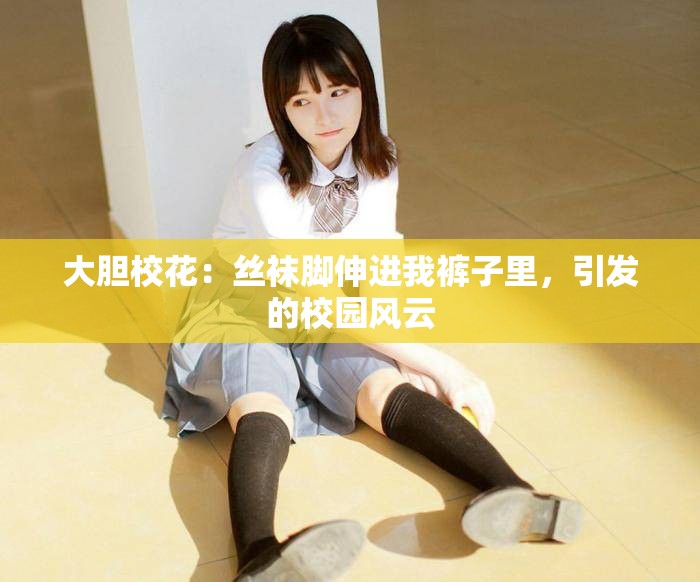 大胆校花：丝袜脚伸进我裤子里，引发的校园风云