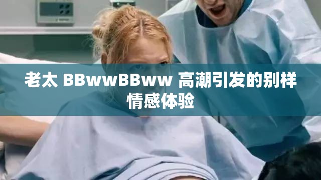 老太 BBwwBBww 高潮引发的别样情感体验