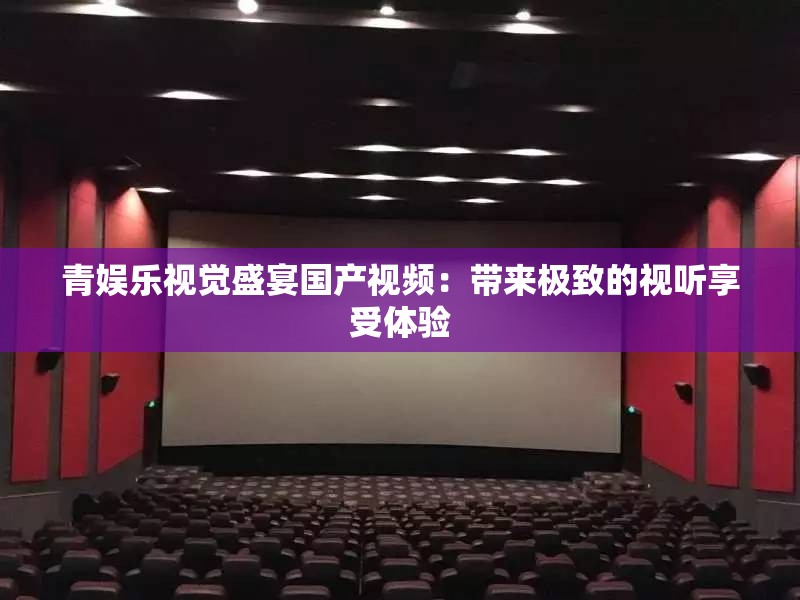 青娱乐视觉盛宴国产视频：带来极致的视听享受体验