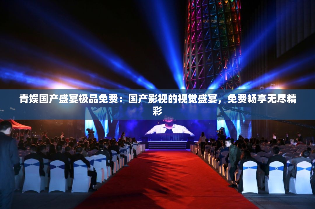 青娱国产盛宴极品免费：国产影视的视觉盛宴，免费畅享无尽精彩