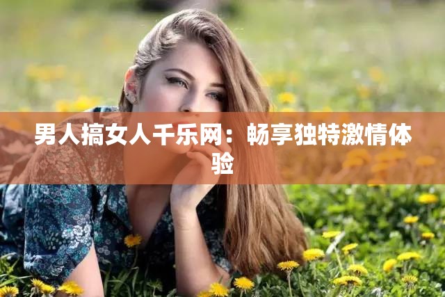 男人搞女人千乐网：畅享独特激情体验