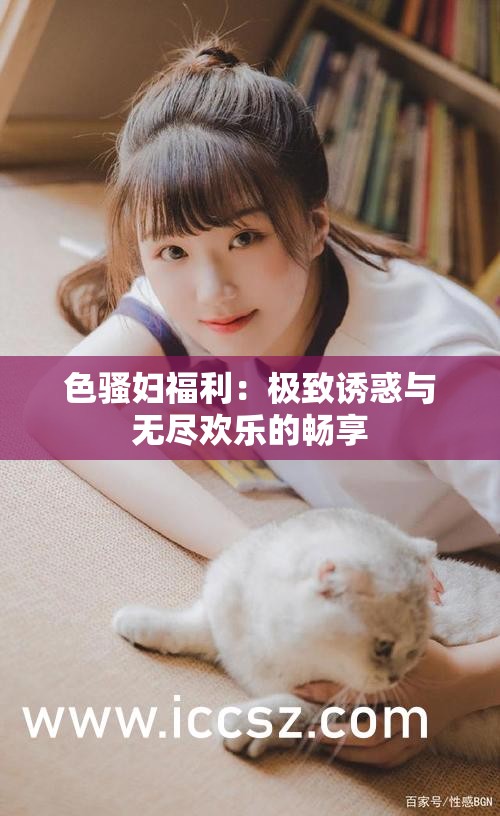 色骚妇福利：极致诱惑与无尽欢乐的畅享