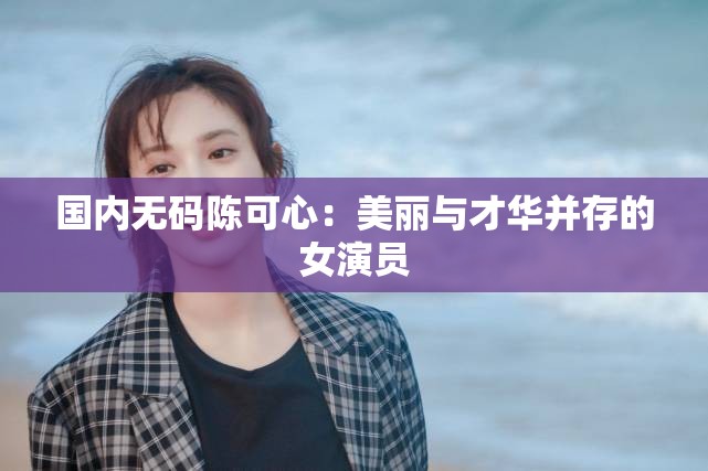 国内无码陈可心：美丽与才华并存的女演员