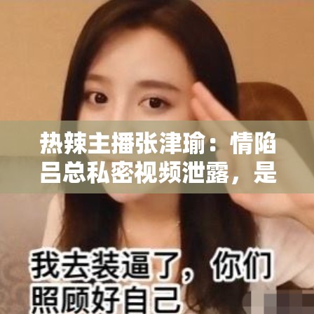 热辣主播张津瑜：情陷吕总私密视频泄露，是炒作还是另有隐情？