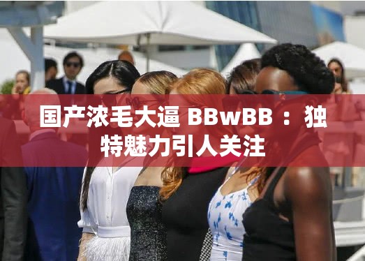 国产浓毛大逼 BBwBB ：独特魅力引人关注