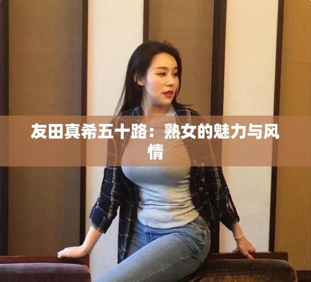 友田真希五十路：熟女的魅力与风情