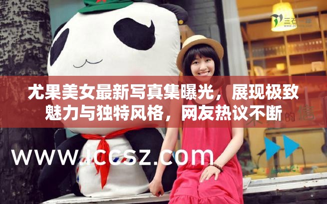 尤果美女最新写真集曝光，展现极致魅力与独特风格，网友热议不断