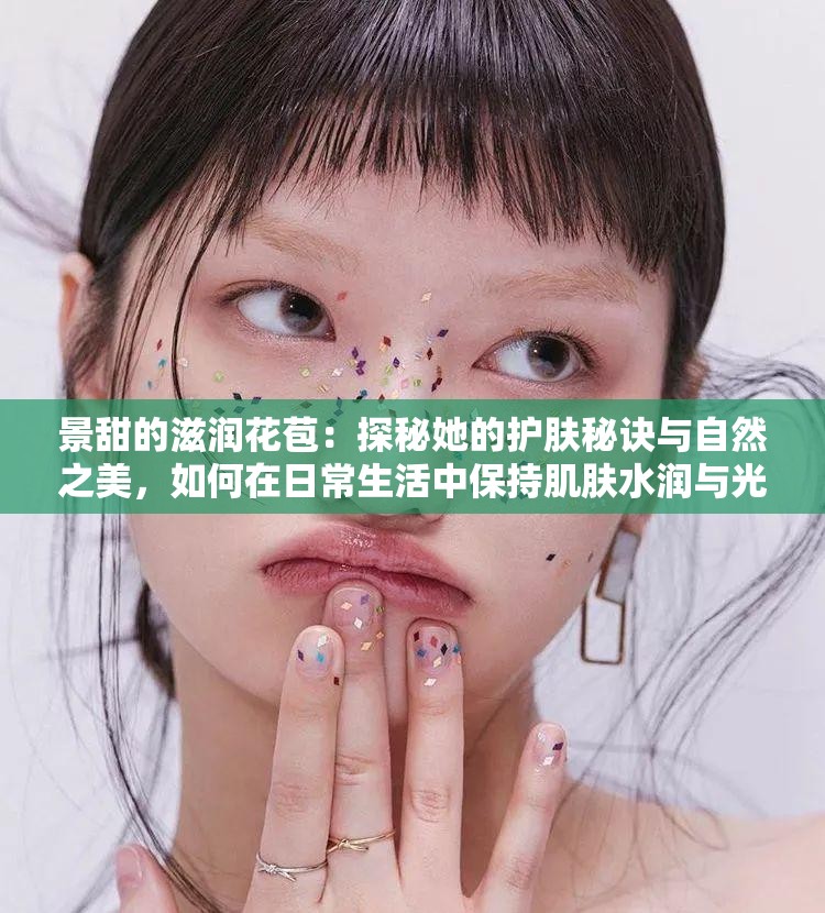 景甜的滋润花苞：探秘她的护肤秘诀与自然之美，如何在日常生活中保持肌肤水润与光彩？