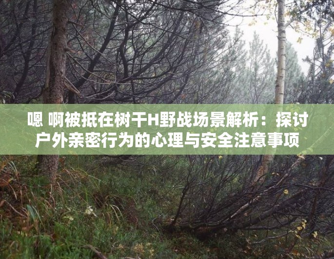嗯 啊被抵在树干H野战场景解析：探讨户外亲密行为的心理与安全注意事项