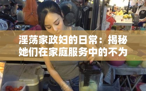 淫荡家政妇的日常：揭秘她们在家庭服务中的不为人知的一面与真实生活故事