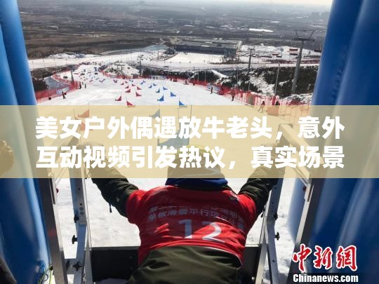 美女户外偶遇放牛老头，意外互动视频引发热议，真实场景感动无数网友