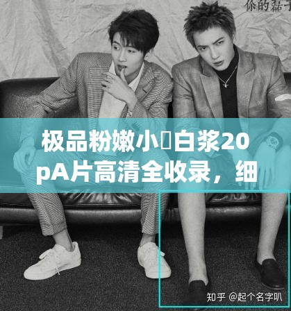 极品粉嫩小泬白浆20pA片高清全收录，细节展现无死角，独家资源抢先看