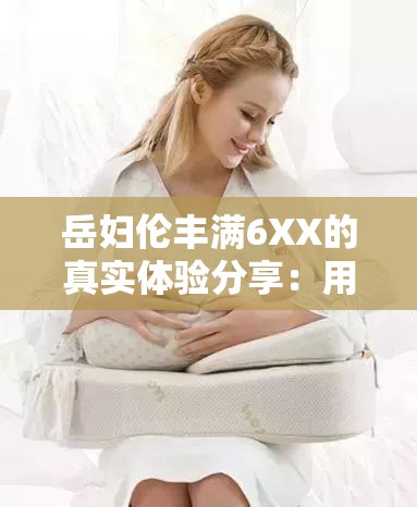 岳妇伦丰满6XX的真实体验分享：用户评价与使用心得大揭秘