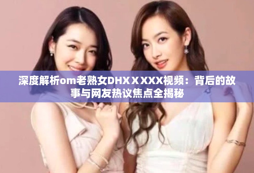 深度解析om老熟女DHXⅩXXX视频：背后的故事与网友热议焦点全揭秘