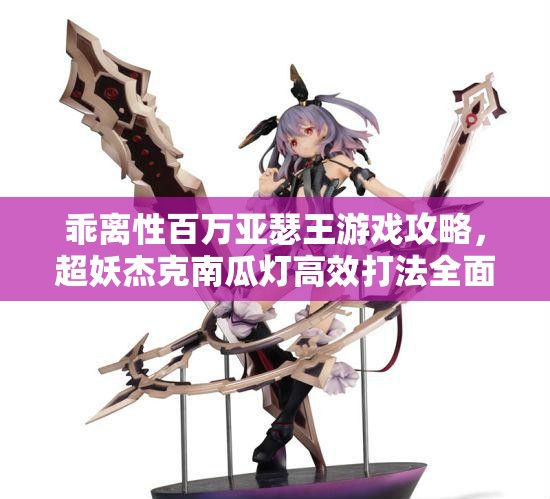 乖离性百万亚瑟王游戏攻略，超妖杰克南瓜灯高效打法全面揭秘