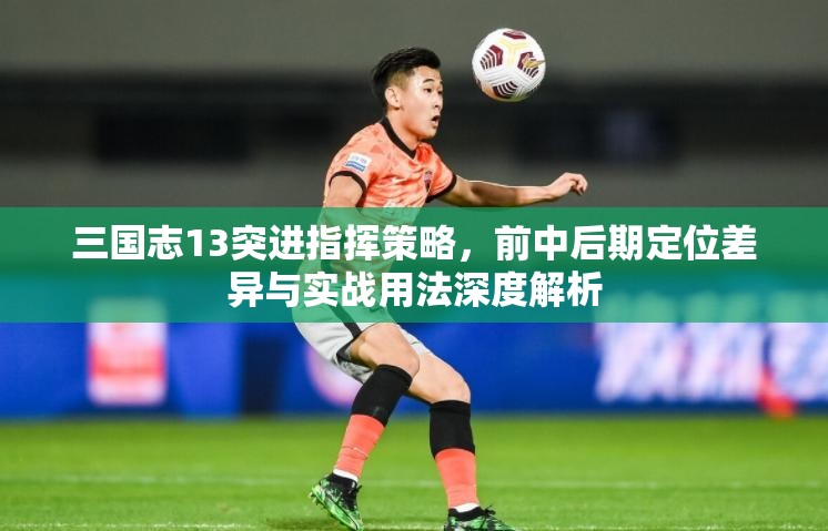 三国志13突进指挥策略，前中后期定位差异与实战用法深度解析