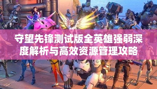 守望先锋测试版全英雄强弱深度解析与高效资源管理攻略