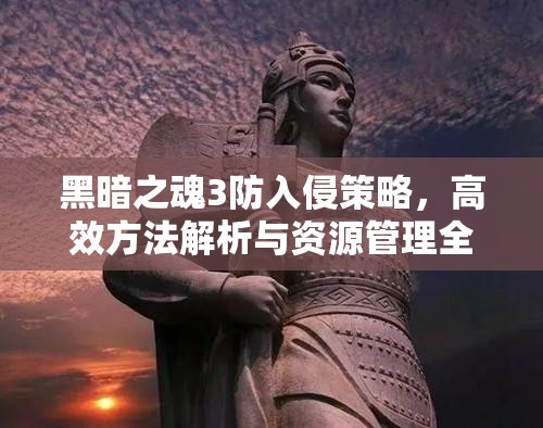 黑暗之魂3防入侵策略，高效方法解析与资源管理全面攻略