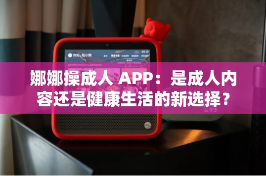 娜娜操成人 APP：是成人内容还是健康生活的新选择？
