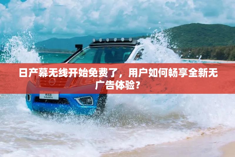 日产幕无线开始免费了，用户如何畅享全新无广告体验？