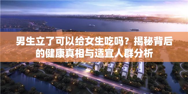 男生立了可以给女生吃吗？揭秘背后的健康真相与适宜人群分析