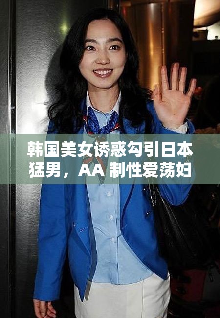 韩国美女诱惑勾引日本猛男，AA 制性爱荡妇，太疯狂