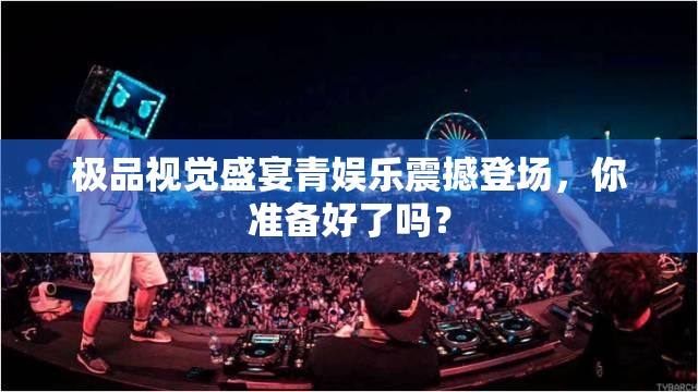 极品视觉盛宴青娱乐震撼登场，你准备好了吗？