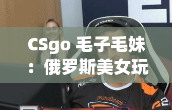 CSgo 毛子毛妹：俄罗斯美女玩家的游戏风采