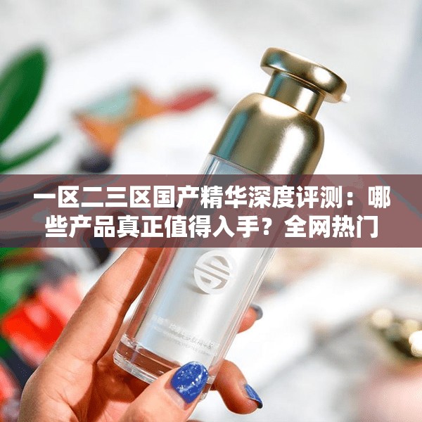 一区二三区国产精华深度评测：哪些产品真正值得入手？全网热门推荐榜单揭秘