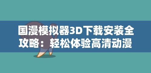国漫模拟器3D下载安装全攻略：轻松体验高清动漫世界，详细步骤一网打尽