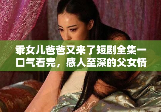乖女儿爸爸又来了短剧全集一口气看完，感人至深的父女情深故事全程高能泪点满满
