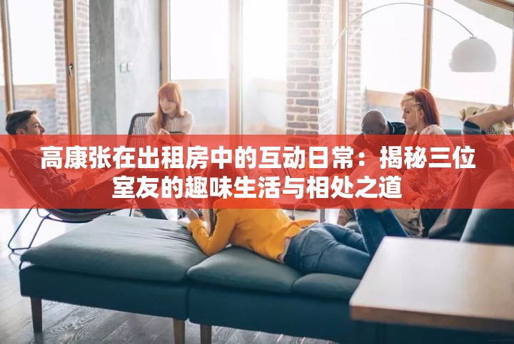 高康张在出租房中的互动日常：揭秘三位室友的趣味生活与相处之道