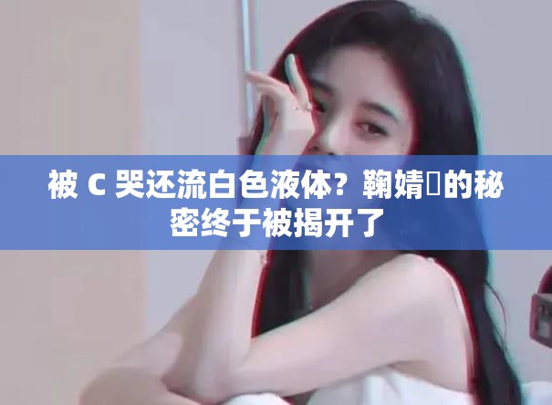 被 C 哭还流白色液体？鞠婧祎的秘密终于被揭开了