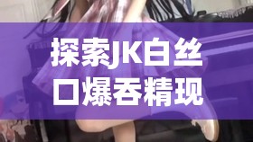 探索JK白丝口爆吞精现象：文化解读与网络热议背后的深层原因分析