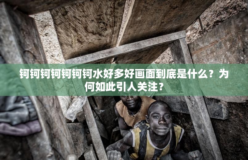 钶钶钶钶钶钶钶水好多好画面到底是什么？为何如此引人关注？